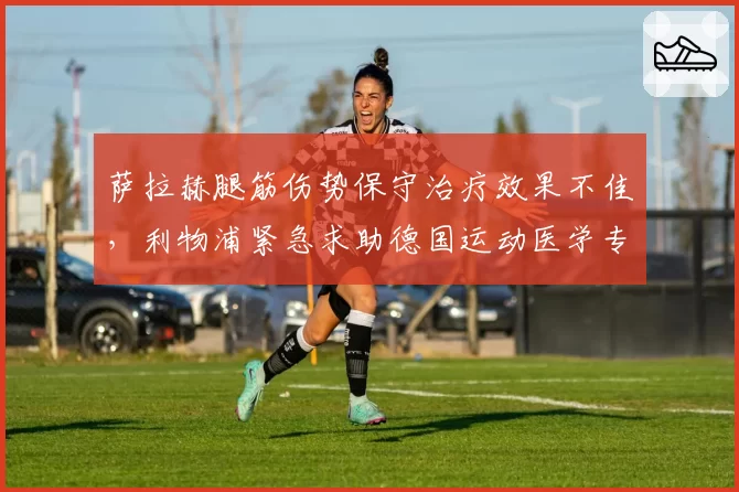 萨拉赫腿筋伤势保守治疗效果不佳,利物浦紧急求助德国运动医学专家