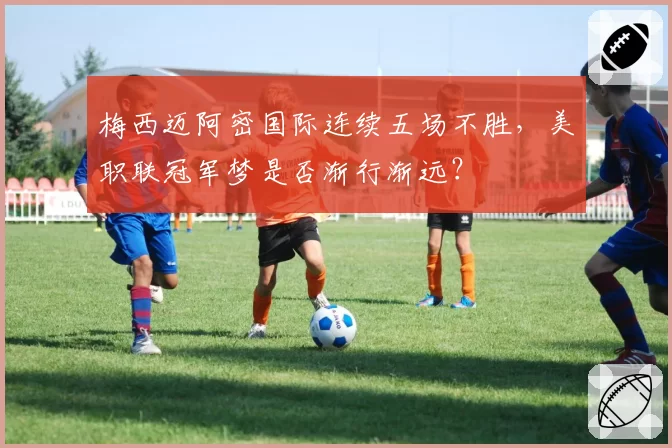 梅西迈阿密国际连续五场不胜,美职联冠军梦是否渐行渐远?