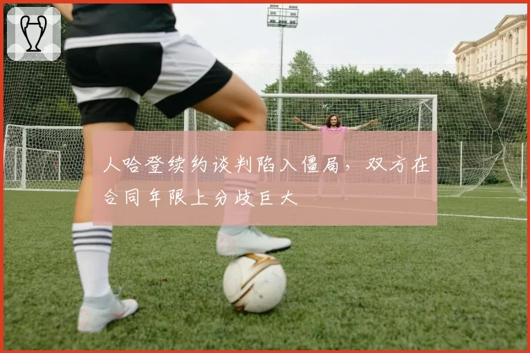 人哈登续约谈判陷入僵局，双方在合同年限上分歧巨大