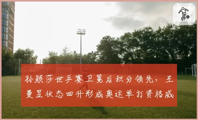 孙颖莎世乒赛卫冕后积分领先,王曼昱状态回升形成奥运单打资格威胁
