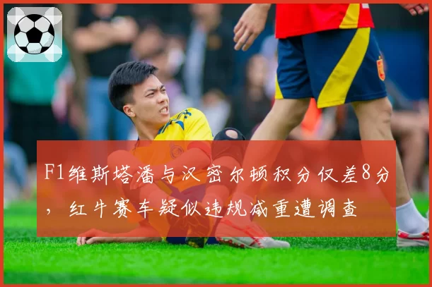 F1维斯塔潘与汉密尔顿积分仅差8分，红牛赛车疑似违规减重遭调查