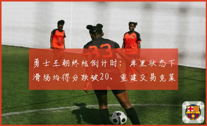 勇士王朝终结倒计时:库里状态下滑场均得分跌破20,重建交易克莱或成休赛期首签