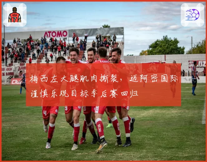 梅西左大腿肌肉撕裂,迈阿密国际谨慎乐观目标季后赛回归