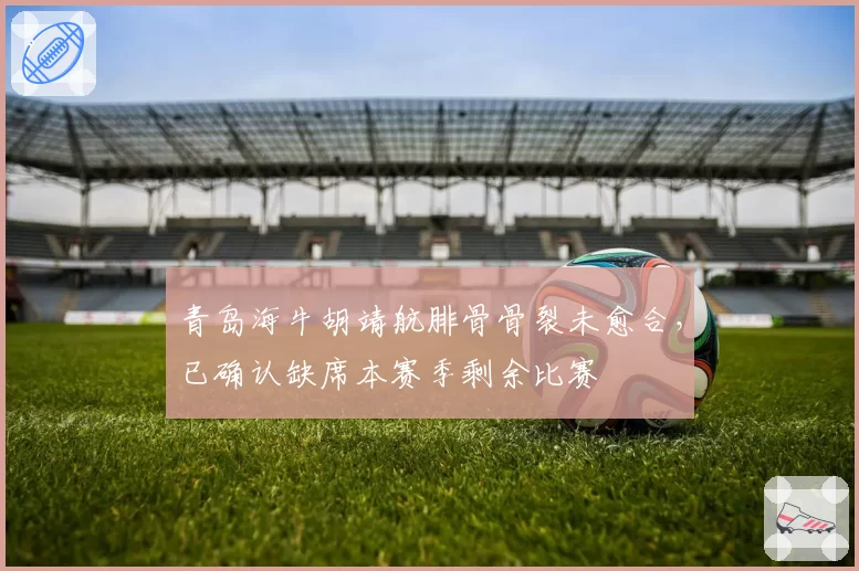 青岛海牛胡靖航腓骨骨裂未愈合,已确认缺席本赛季剩余比赛