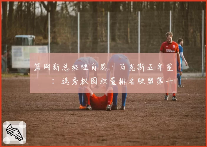 篮网新总经理肖恩·马克斯五年重建：选秀权囤积量排名联盟第一