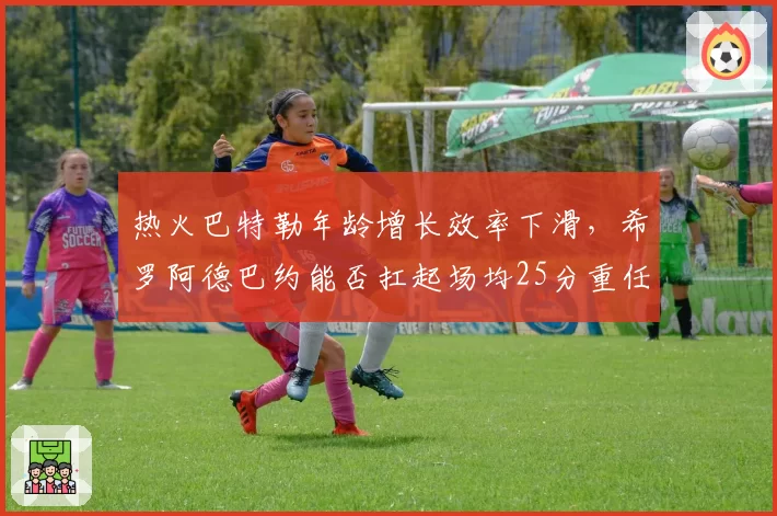 热火巴特勒年龄增长效率下滑，希罗阿德巴约能否扛起场均25分重任？