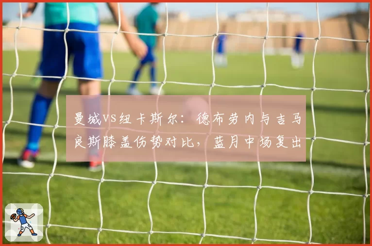 曼城vs纽卡斯尔：德布劳内与吉马良斯膝盖伤势对比，蓝月中场复出更保守