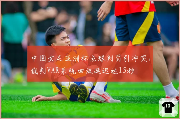 中国女足亚洲杯点球判罚引冲突，裁判VAR系统回放延迟达15秒