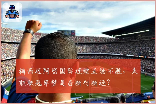 梅西迈阿密国际连续五场不胜，美职联冠军梦是否渐行渐远？