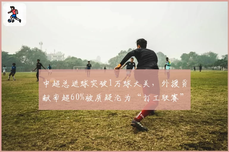 中超总进球突破1万球大关，外援贡献率超60%被质疑沦为“打工联赛”