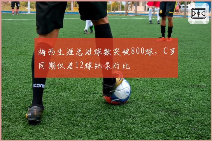 梅西生涯总进球数突破800球，C罗同期仅差12球纪录对比