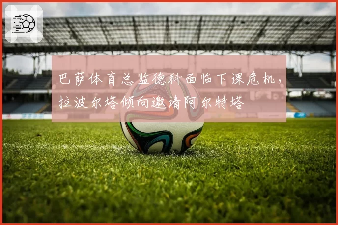 巴萨体育总监德科面临下课危机，拉波尔塔倾向邀请阿尔特塔