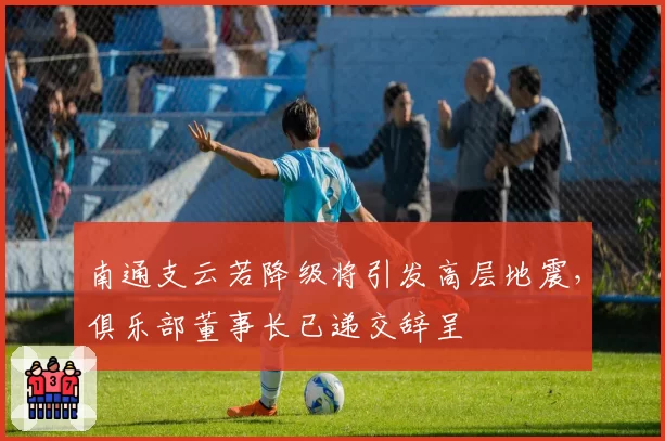 南通支云若降级将引发高层地震，俱乐部董事长已递交辞呈