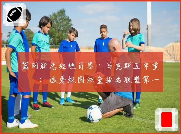 篮网新总经理肖恩·马克斯五年重建：选秀权囤积量排名联盟第一