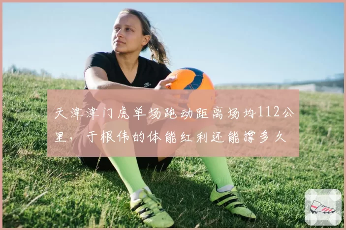 天津津门虎单场跑动距离场均112公里,于根伟的体能红利还能撑多久