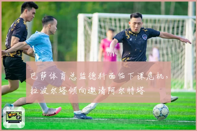 巴萨体育总监德科面临下课危机,拉波尔塔倾向邀请阿尔特塔