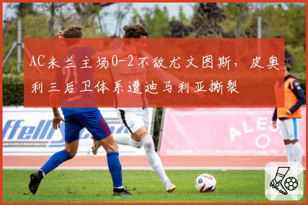 AC米兰主场0-2不敌尤文图斯，皮奥利三后卫体系遭迪马利亚撕裂