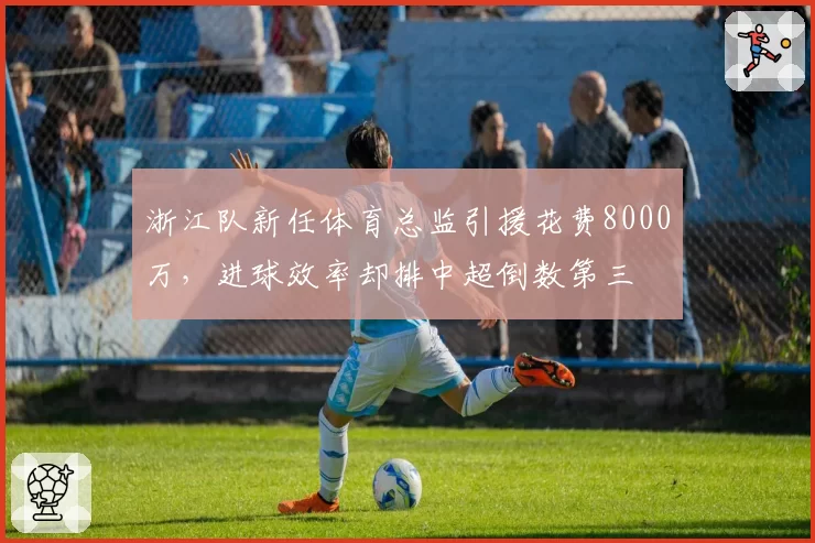 浙江队新任体育总监引援花费8000万,进球效率却排中超倒数第三