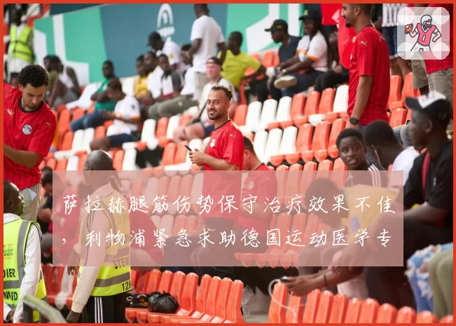 萨拉赫腿筋伤势保守治疗效果不佳,利物浦紧急求助德国运动医学专家