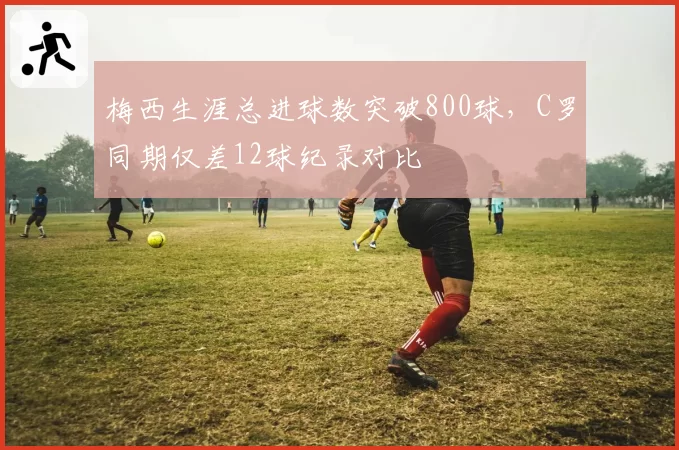 梅西生涯总进球数突破800球,C罗同期仅差12球纪录对比