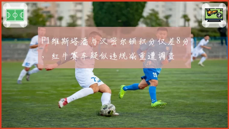 F1维斯塔潘与汉密尔顿积分仅差8分,红牛赛车疑似违规减重遭调查