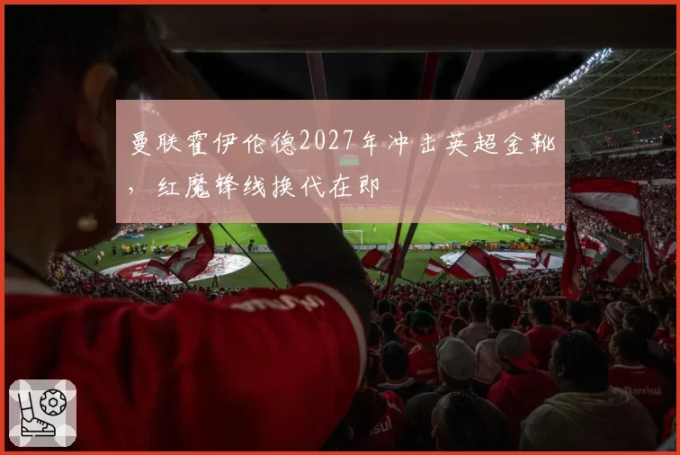 曼联霍伊伦德2027年冲击英超金靴，红魔锋线换代在即