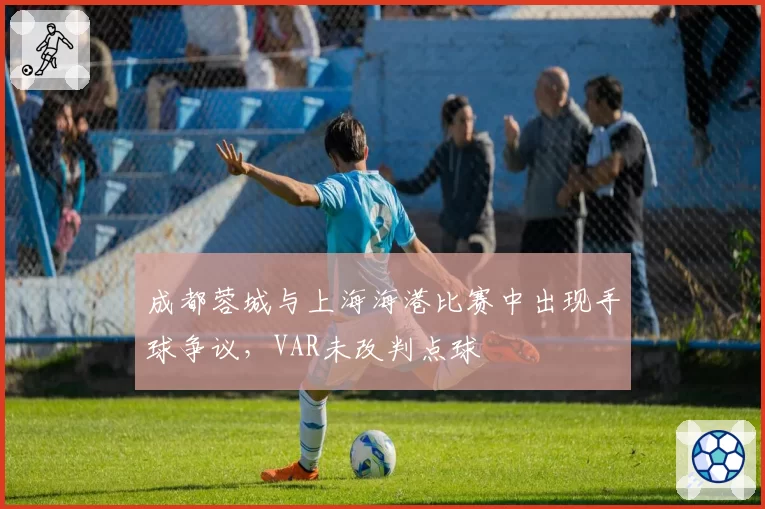 成都蓉城与上海海港比赛中出现手球争议，VAR未改判点球