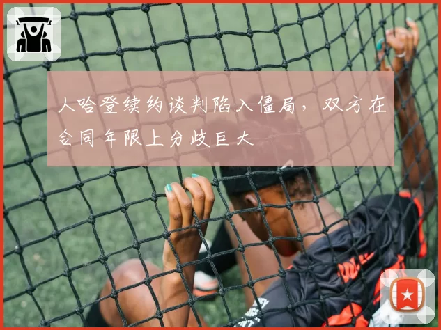 人哈登续约谈判陷入僵局，双方在合同年限上分歧巨大
